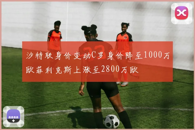 沙特联身价变动C罗身价降至1000万欧菲利克斯上涨至2800万欧