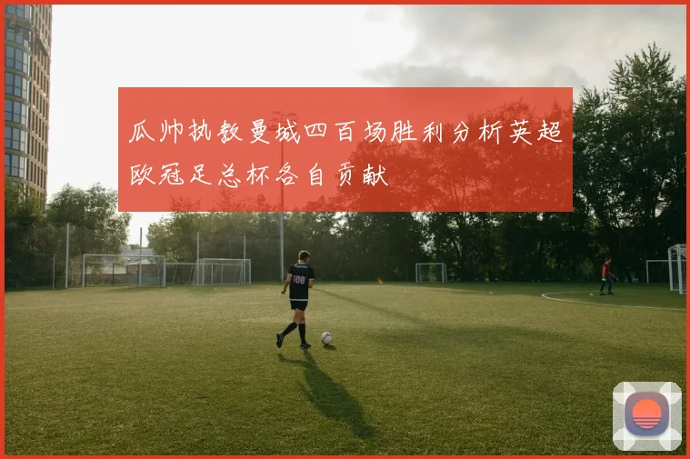 瓜帅执教曼城四百场胜利分析英超欧冠足总杯各自贡献