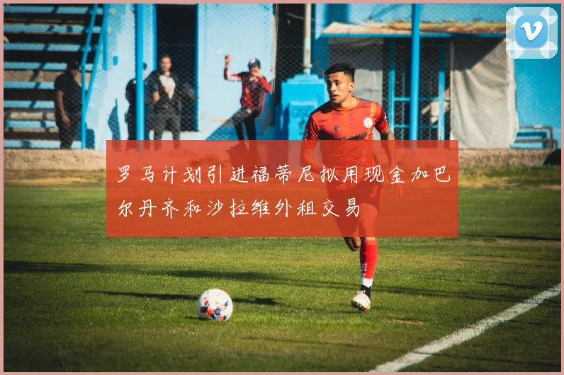 罗马计划引进福蒂尼拟用现金加巴尔丹齐和沙拉维外租交易