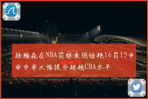 杨瀚森在NBA罚球表现惊艳16罚15中命中率大幅提升超越CBA水平