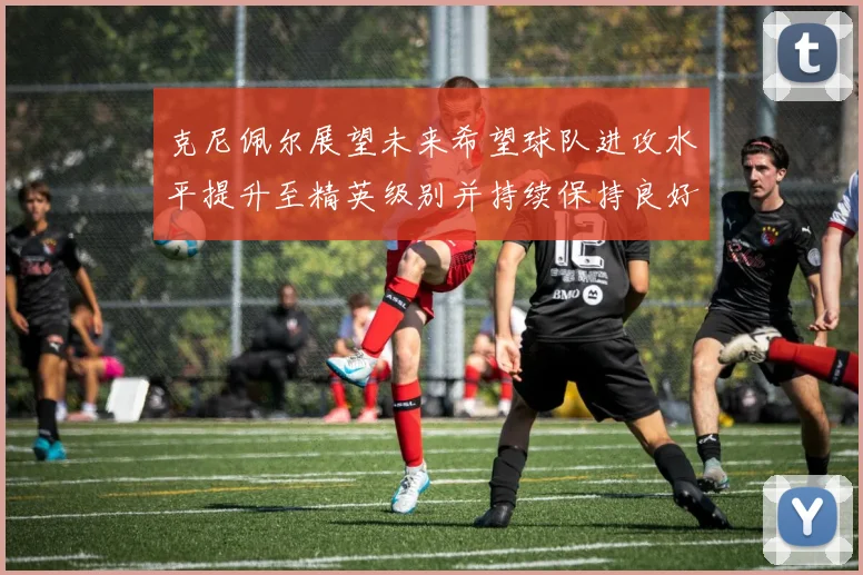 克尼佩尔展望未来希望球队进攻水平提升至精英级别并持续保持良好状态