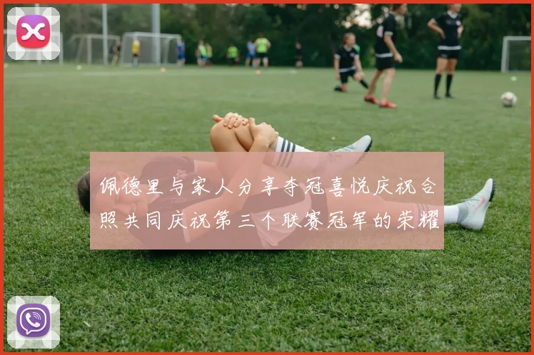佩德里与家人分享夺冠喜悦庆祝合照共同庆祝第三个联赛冠军的荣耀时刻