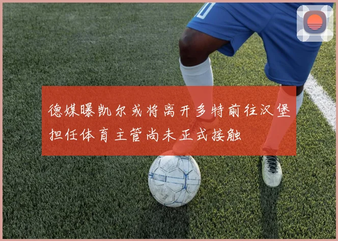 德媒曝凯尔或将离开多特前往汉堡担任体育主管尚未正式接触