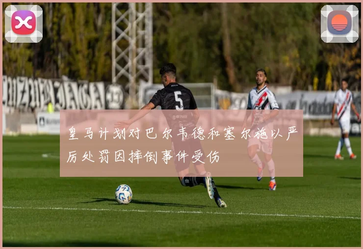 皇马计划对巴尔韦德和塞尔施以严厉处罚因摔倒事件受伤
