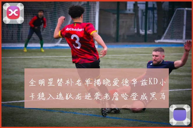 全明星替补名单揭晓爱德华兹KD小卡稳入选狄龙逆袭老詹哈登成黑马