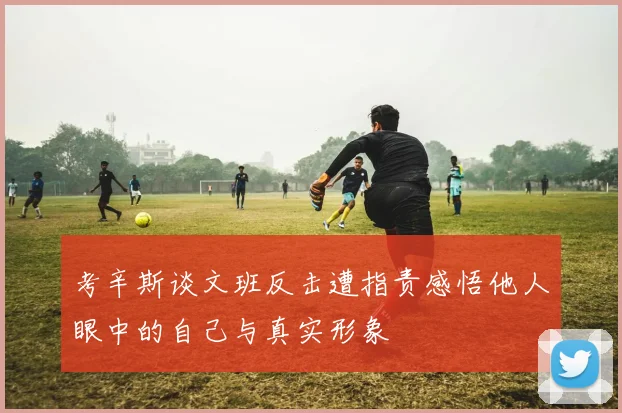 考辛斯谈文班反击遭指责感悟他人眼中的自己与真实形象