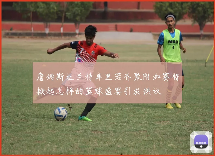 詹姆斯杜兰特库里若齐聚附加赛将掀起怎样的篮球盛宴引发热议