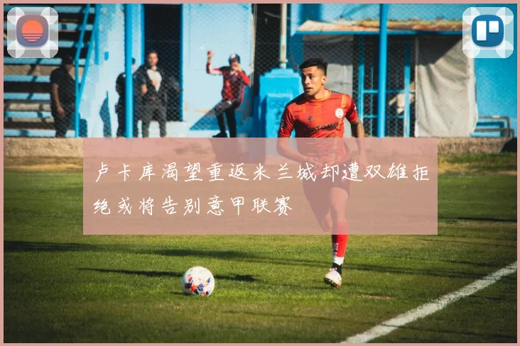 卢卡库渴望重返米兰城却遭双雄拒绝或将告别意甲联赛