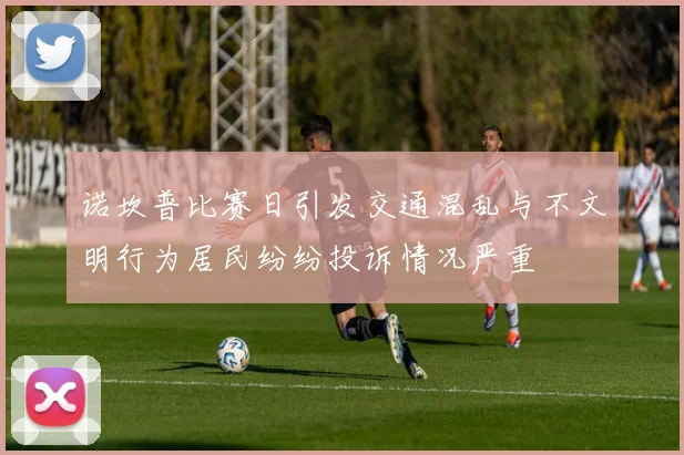 诺坎普比赛日引发交通混乱与不文明行为居民纷纷投诉情况严重