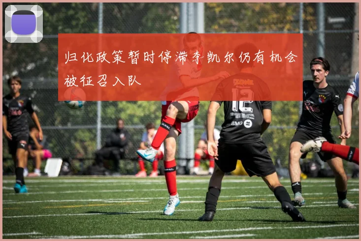 归化政策暂时停滞李凯尔仍有机会被征召入队