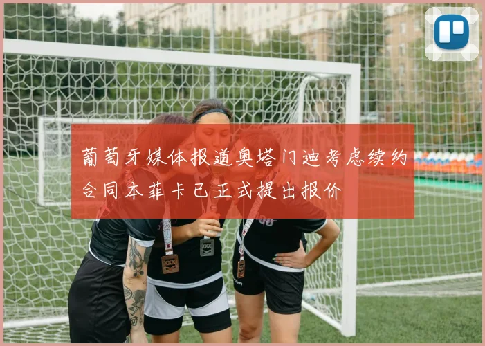 葡萄牙媒体报道奥塔门迪考虑续约合同本菲卡已正式提出报价
